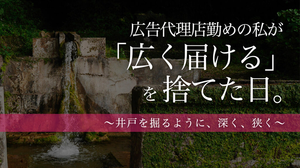 【note更新】広告代理店勤めの私が「広く届ける」を捨てた日。〜井戸を掘るように、深く、狭く〜